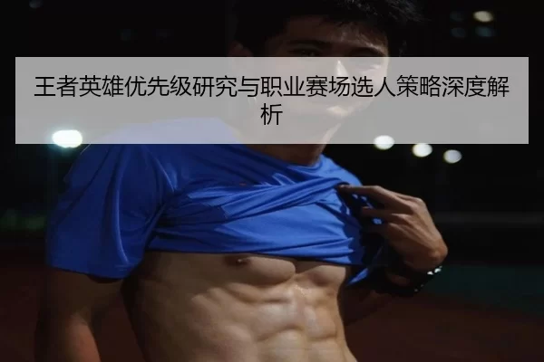 王者英雄优先级研究与职业赛场选人策略深度解析
